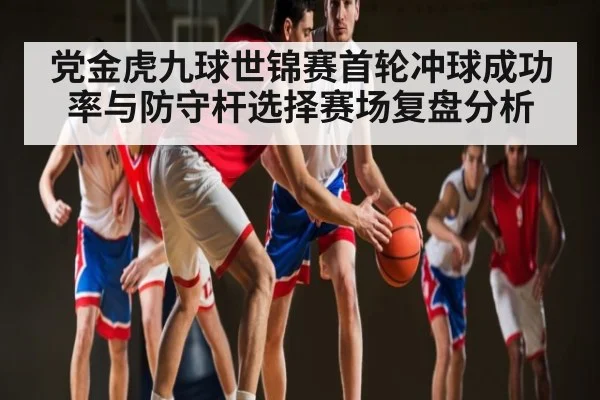 党金虎九球世锦赛首轮冲球成功率与防守杆选择赛场复盘分析